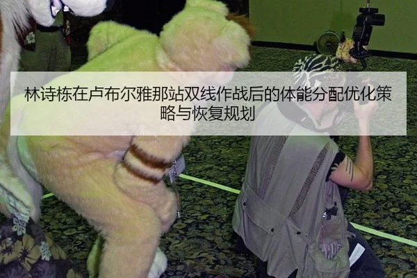 林诗栋在卢布尔雅那站双线作战后的体能分配优化策略与恢复规划