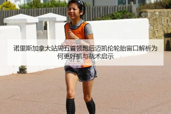 诺里斯加拿大站周五首领跑后迈凯伦轮胎窗口解析为何更好抓与战术启示