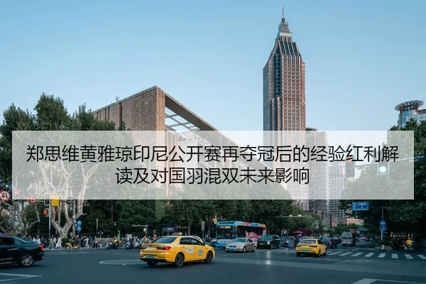 郑思维黄雅琼印尼公开赛再夺冠后的经验红利解读及对国羽混双未来影响