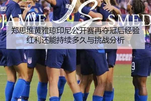 郑思维黄雅琼印尼公开赛再夺冠后经验红利还能持续多久与挑战分析