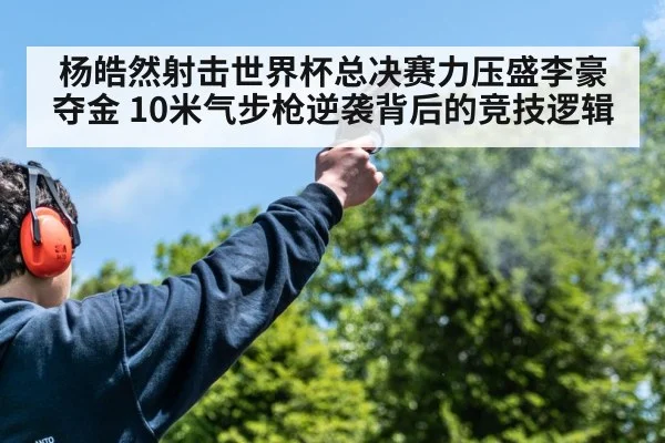 杨皓然射击世界杯总决赛力压盛李豪夺金 10米气步枪逆袭背后的竞技逻辑